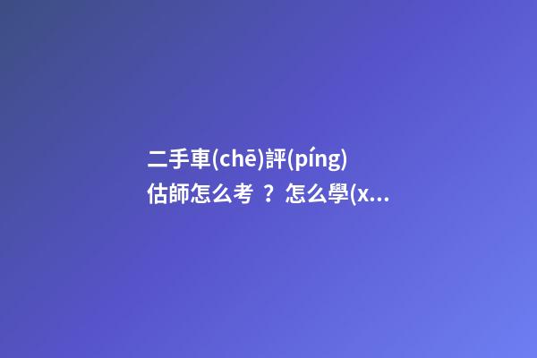 二手車(chē)評(píng)估師怎么考？怎么學(xué)？